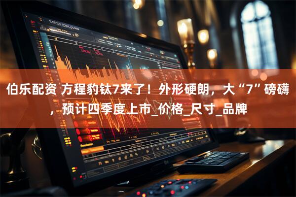 伯乐配资 方程豹钛7来了！外形硬朗，大“7”磅礴，预计四季度上市_价格_尺寸_品牌