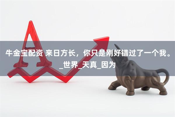 牛金宝配资 来日方长，你只是刚好错过了一个我。_世界_天真_因为