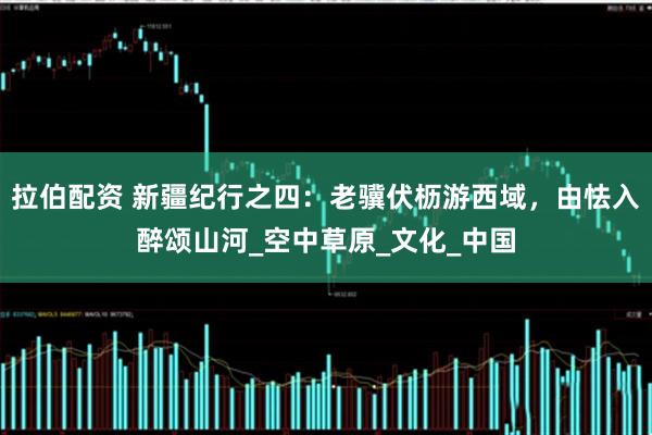 拉伯配资 新疆纪行之四：老骥伏枥游西域，由怯入醉颂山河_空中草原_文化_中国