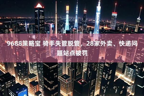 9688策略宝 骑手失管脱管，28家外卖、快递问题站点被罚