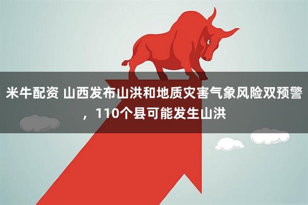 米牛配资 山西发布山洪和地质灾害气象风险双预警，110个县可能发生山洪