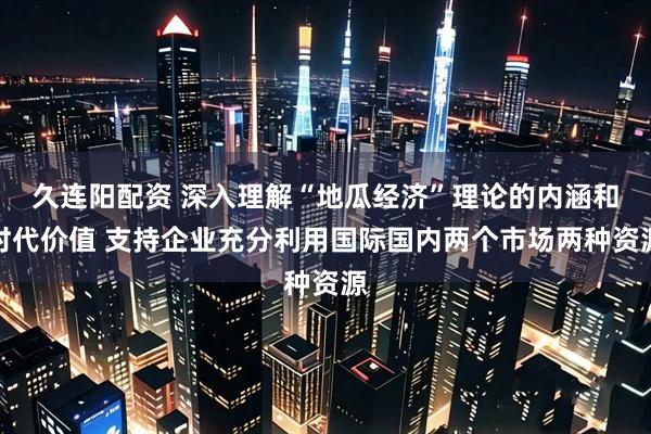 久连阳配资 深入理解“地瓜经济”理论的内涵和时代价值 支持企业充分利用国际国内两个市场两种资源