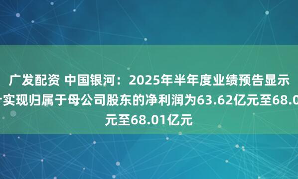 广发配资 中国银河：2025年半年度业绩预告显示，预计实现归属于母公司股东的净利润为63.62亿元至68.01亿元