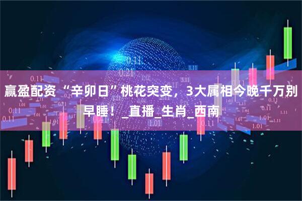 赢盈配资 “辛卯日”桃花突变，3大属相今晚千万别早睡！_直播_生肖_西南