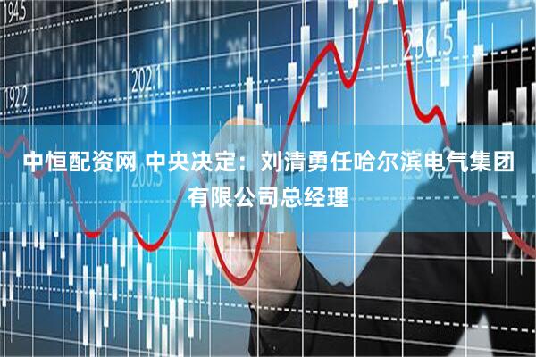 中恒配资网 中央决定：刘清勇任哈尔滨电气集团有限公司总经理