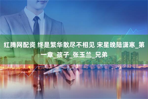 红腾网配资 终是繁华散尽不相见 宋星晚陆潇寒_第一章_孩子_张玉兰_兄弟