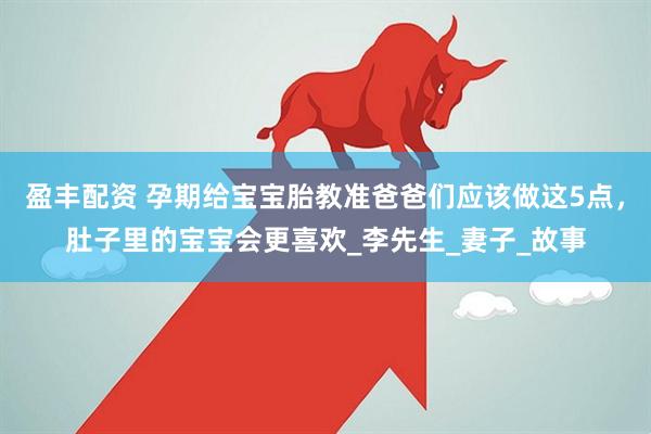 盈丰配资 孕期给宝宝胎教准爸爸们应该做这5点，肚子里的宝宝会更喜欢_李先生_妻子_故事