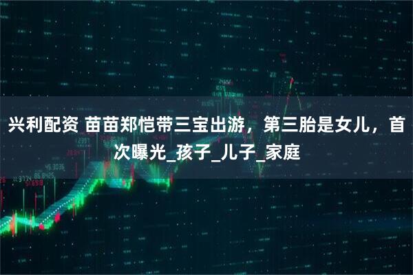 兴利配资 苗苗郑恺带三宝出游，第三胎是女儿，首次曝光_孩子_儿子_家庭