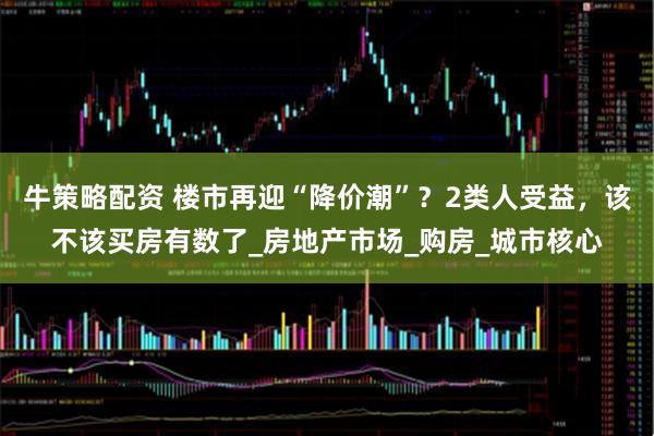 牛策略配资 楼市再迎“降价潮”？2类人受益，该不该买房有数了_房地产市场_购房_城市核心