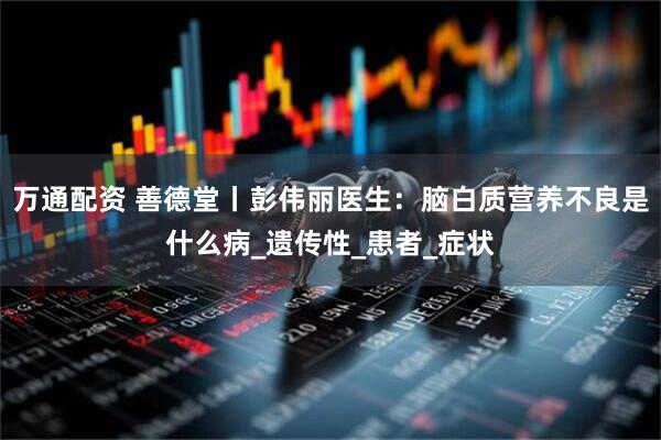 万通配资 善德堂丨彭伟丽医生：脑白质营养不良是什么病_遗传性_患者_症状