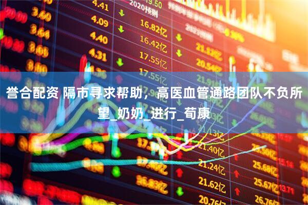 誉合配资 隔市寻求帮助，高医血管通路团队不负所望_奶奶_进行_荀康