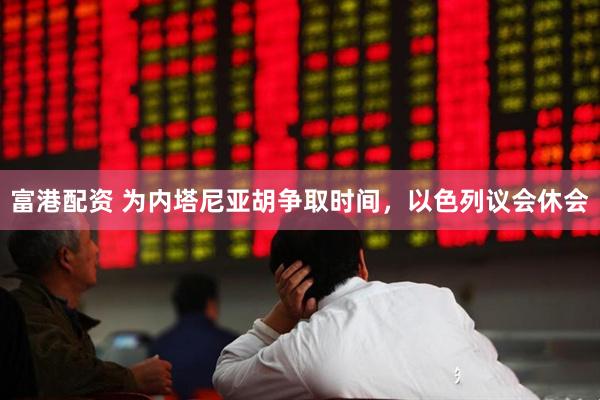 富港配资 为内塔尼亚胡争取时间，以色列议会休会