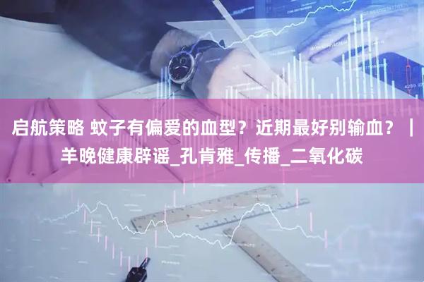 启航策略 蚊子有偏爱的血型？近期最好别输血？｜羊晚健康辟谣_孔肯雅_传播_二氧化碳