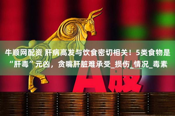 牛顺网配资 肝病高发与饮食密切相关！5类食物是“肝毒”元凶，贪嘴肝脏难承受_损伤_情况_毒素