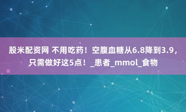 股米配资网 不用吃药！空腹血糖从6.8降到3.9，只需做好这5点！_患者_mmol_食物