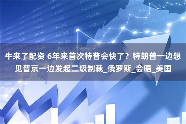 牛来了配资 6年来首次特普会快了？特朗普一边想见普京一边发起二级制裁_俄罗斯_会晤_美国