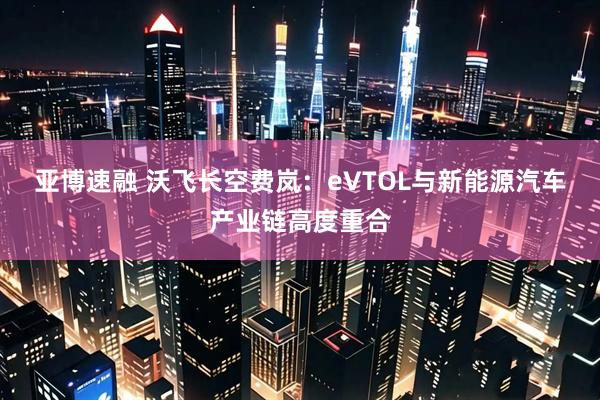 亚博速融 沃飞长空费岚：eVTOL与新能源汽车产业链高度重合