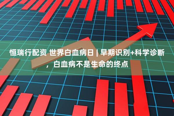 恒瑞行配资 世界白血病日 | 早期识别+科学诊断，白血病不是生命的终点