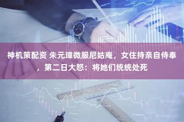 神机策配资 朱元璋微服尼姑庵，女住持亲自侍奉，第二日大怒：将她们统统处死