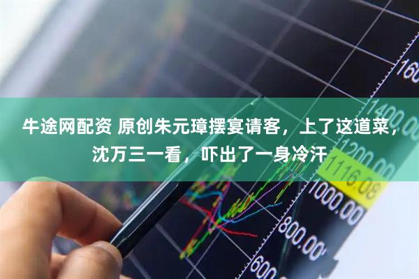 牛途网配资 原创朱元璋摆宴请客，上了这道菜，沈万三一看，吓出了一身冷汗
