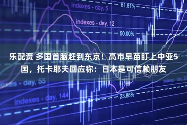 乐配资 多国首脑赶到东京!高市早苗盯上中亚5国,托卡耶夫回应称:日本是可信赖朋友