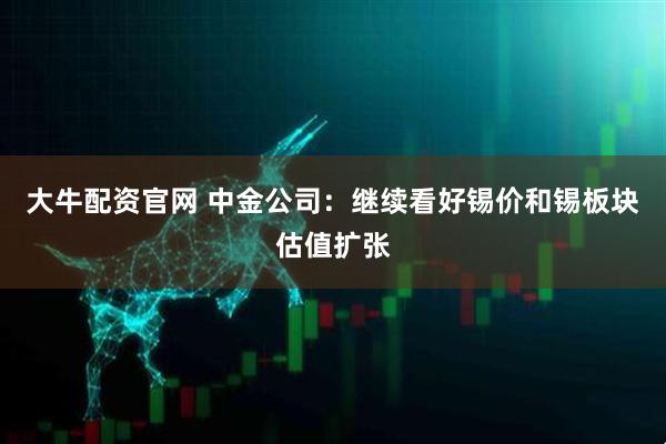 大牛配资官网 中金公司：继续看好锡价和锡板块估值扩张