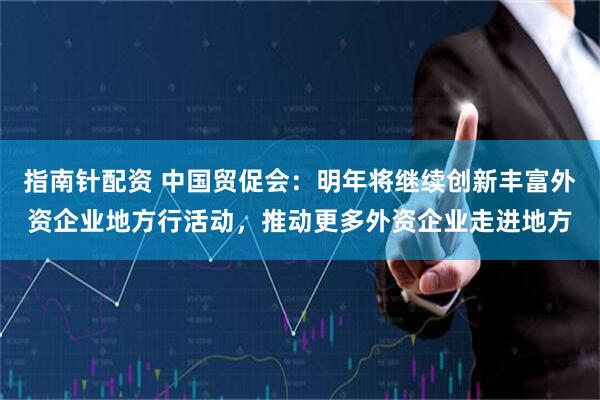 指南针配资 中国贸促会：明年将继续创新丰富外资企业地方行活动，推动更多外资企业走进地方