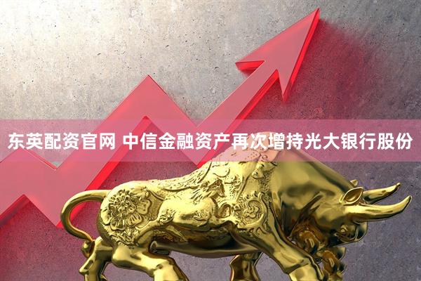 东英配资官网 中信金融资产再次增持光大银行股份