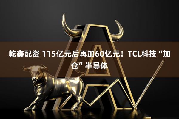 乾鑫配资 115亿元后再加60亿元!TCL科技“加仓”半导体