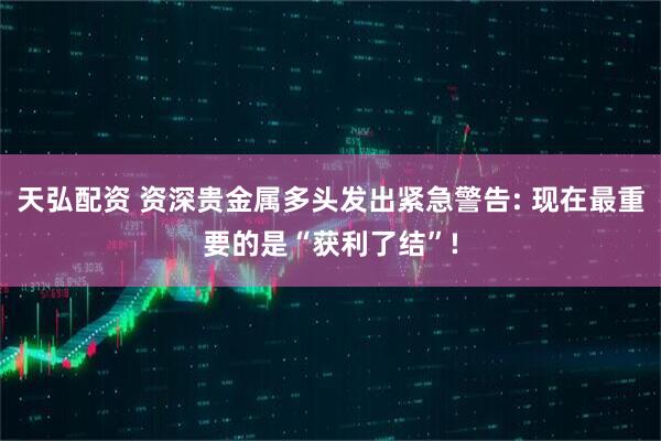 天弘配资 资深贵金属多头发出紧急警告: 现在最重要的是“获利了结”!