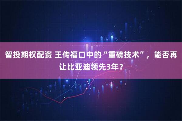 智投期权配资 王传福口中的“重磅技术”,能否再让比亚迪领先3年?