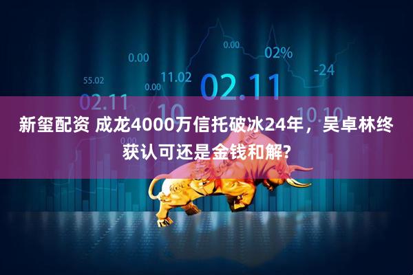 新玺配资 成龙4000万信托破冰24年，吴卓林终获认可还是金钱和解?