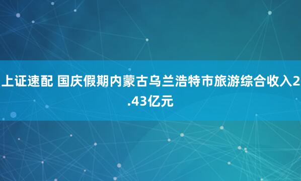 上证速配 国庆假期内蒙古乌兰浩特市旅游综合收入2.43亿元